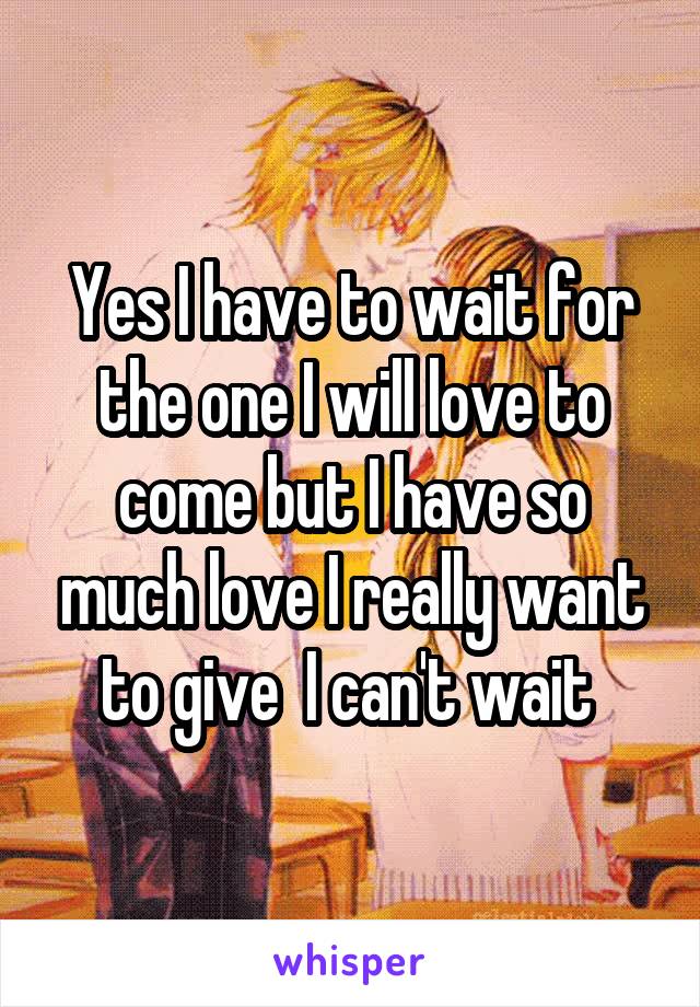 Yes I have to wait for the one I will love to come but I have so much love I really want to give  I can't wait 