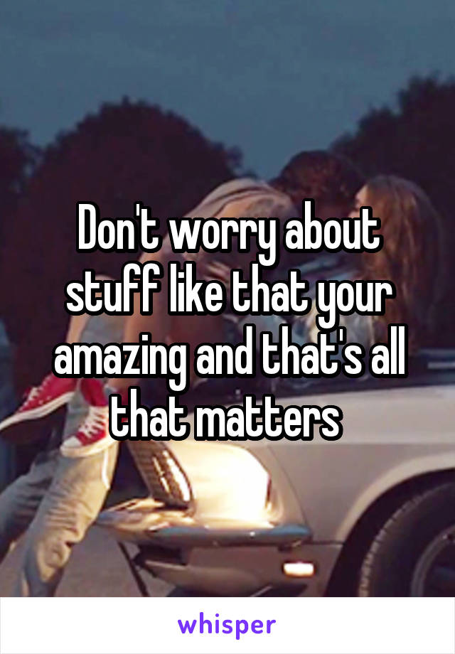 Don't worry about stuff like that your amazing and that's all that matters 