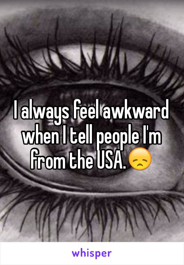 I always feel awkward when I tell people I'm from the USA.😞