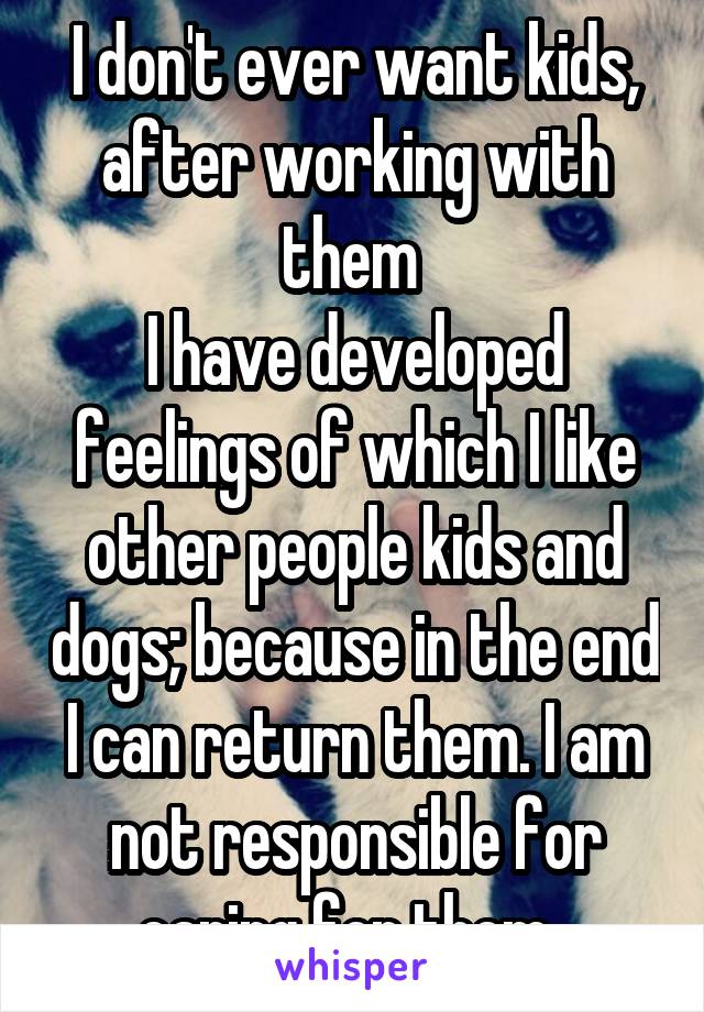 I don't ever want kids, after working with them 
I have developed feelings of which I like other people kids and dogs; because in the end I can return them. I am not responsible for caring for them. 