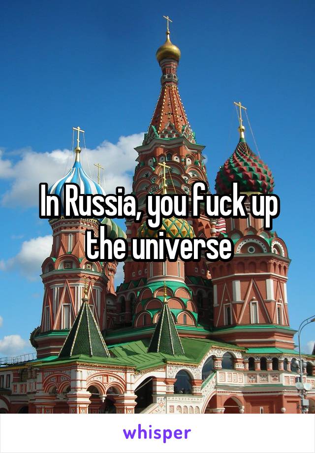 In Russia, you fuck up the universe