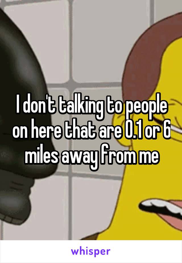 I don't talking to people on here that are 0.1 or 6 miles away from me
