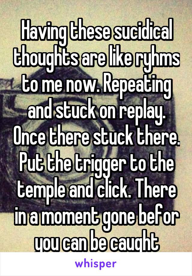 Having these sucidical thoughts are like ryhms to me now. Repeating and stuck on replay. Once there stuck there. Put the trigger to the temple and click. There in a moment gone befor you can be caught