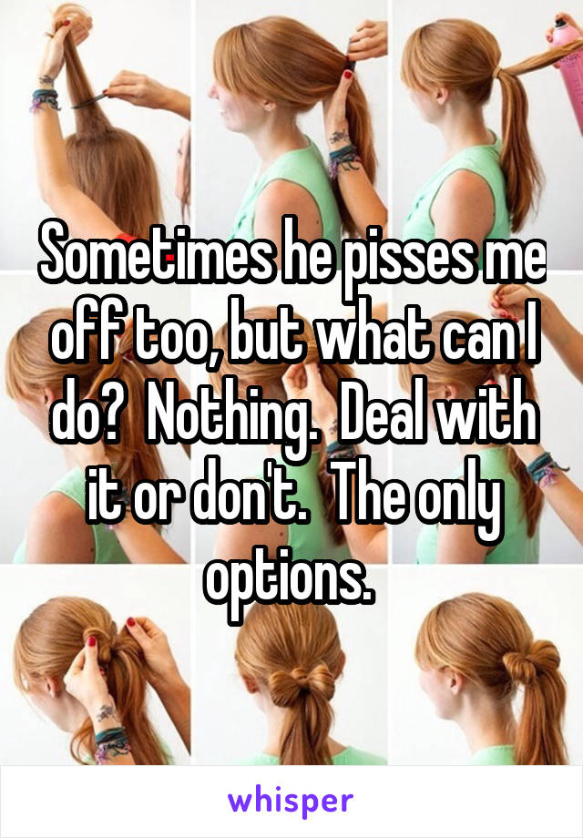 Sometimes he pisses me off too, but what can I do?  Nothing.  Deal with it or don't.  The only options. 