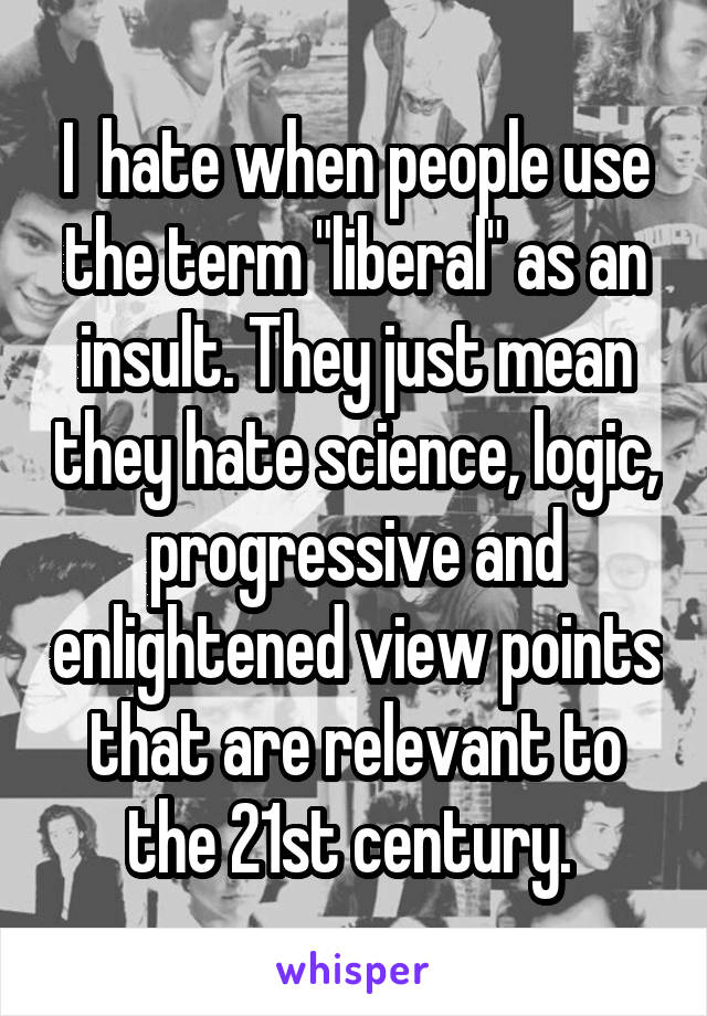 I  hate when people use the term "liberal" as an insult. They just mean they hate science, logic, progressive and enlightened view points that are relevant to the 21st century. 