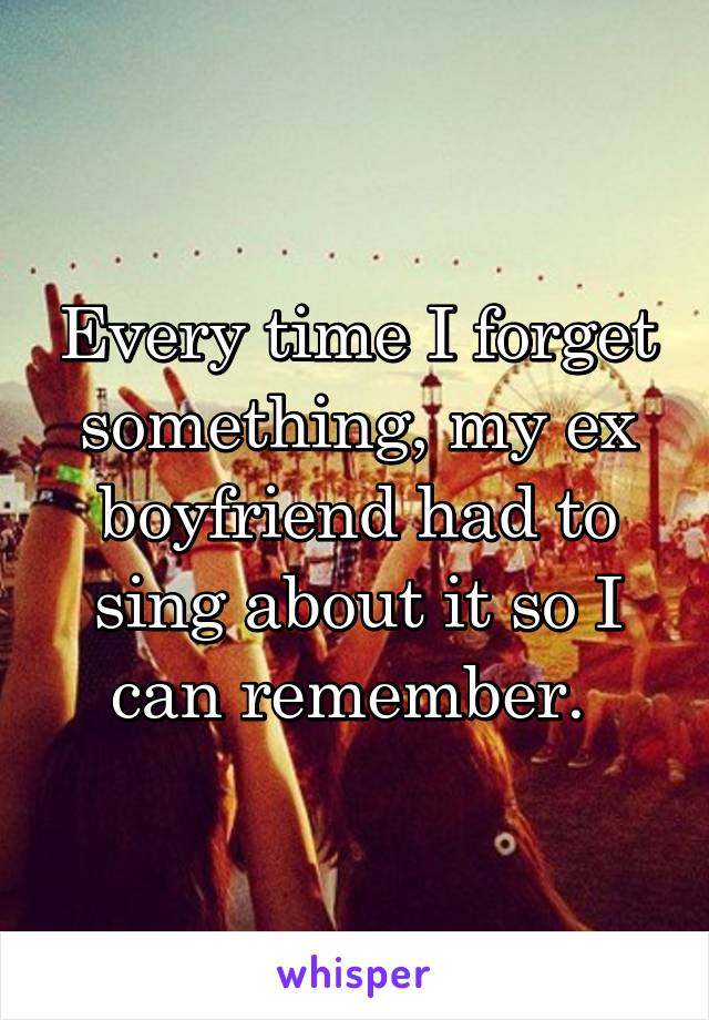 Every time I forget something, my ex boyfriend had to sing about it so I can remember. 