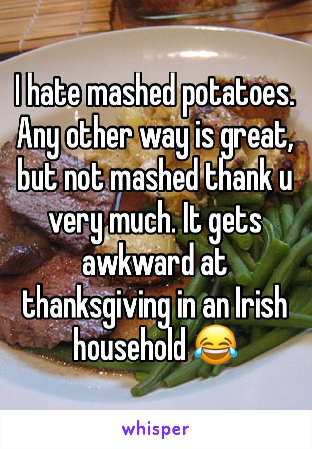 I hate mashed potatoes. Any other way is great, but not mashed thank u very much. It gets awkward at thanksgiving in an Irish household 😂