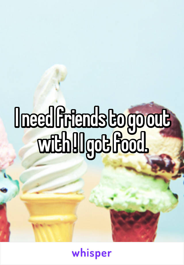 I need friends to go out with ! I got food.
