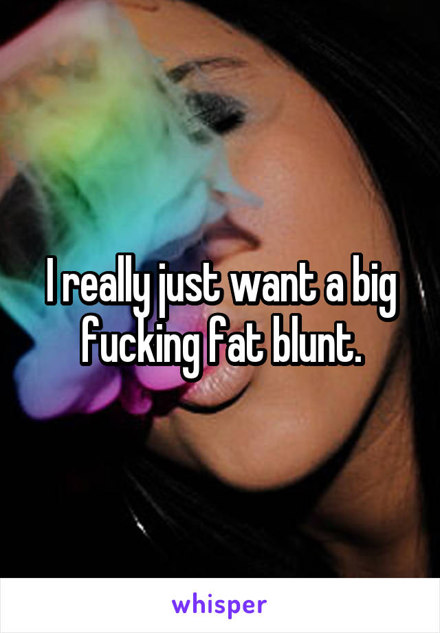 I really just want a big fucking fat blunt.