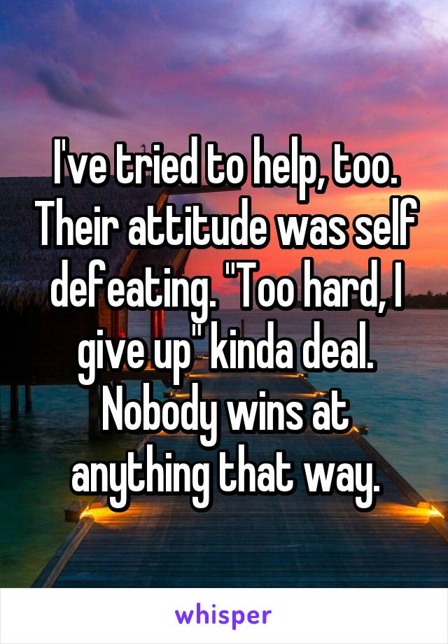 I've tried to help, too. Their attitude was self defeating. "Too hard, I give up" kinda deal. Nobody wins at anything that way.