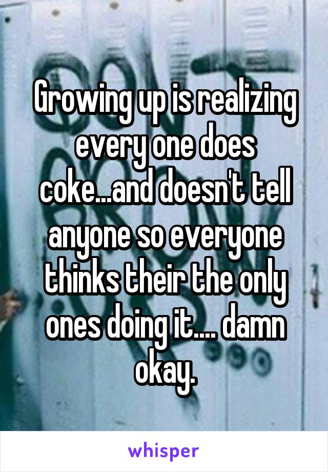 Growing up is realizing every one does coke...and doesn't tell anyone so everyone thinks their the only ones doing it.... damn okay.