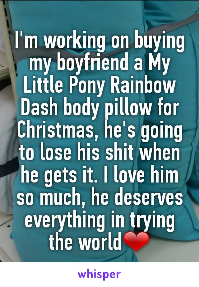 I'm working on buying my boyfriend a My Little Pony Rainbow Dash body pillow for Christmas, he's going to lose his shit when he gets it. I love him so much, he deserves everything in trying the world❤