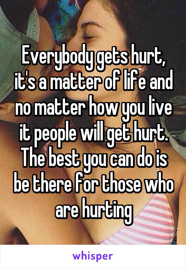 Everybody gets hurt, it's a matter of life and no matter how you live it people will get hurt. The best you can do is be there for those who are hurting
