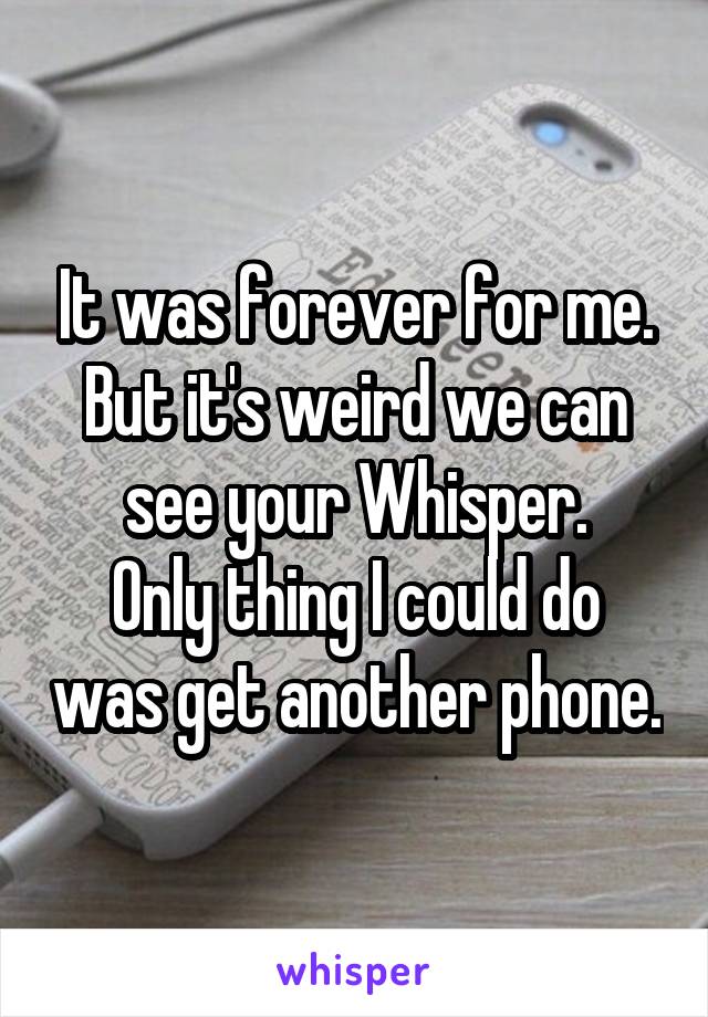 It was forever for me. But it's weird we can see your Whisper.
Only thing I could do was get another phone.