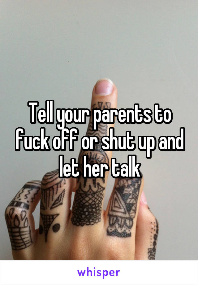 Tell your parents to fuck off or shut up and let her talk