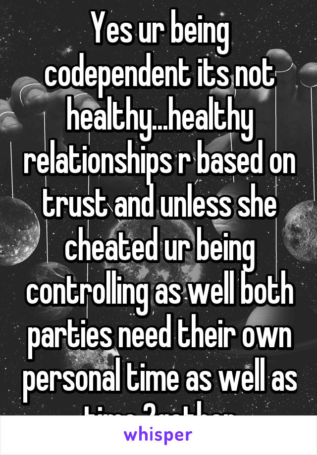 Yes ur being codependent its not healthy...healthy relationships r based on trust and unless she cheated ur being controlling as well both parties need their own personal time as well as time 2gether
