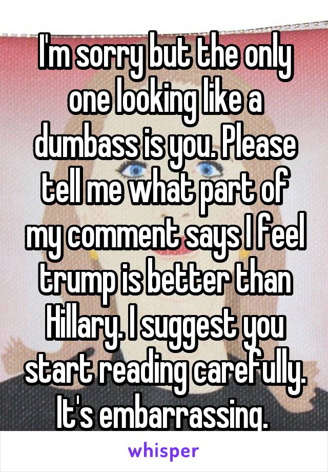I'm sorry but the only one looking like a dumbass is you. Please tell me what part of my comment says I feel trump is better than Hillary. I suggest you start reading carefully. It's embarrassing. 