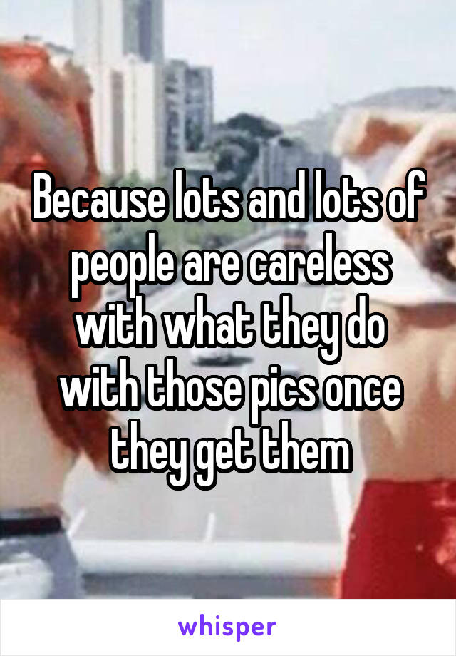 Because lots and lots of people are careless with what they do with those pics once they get them
