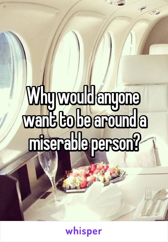 Why would anyone  want to be around a miserable person?