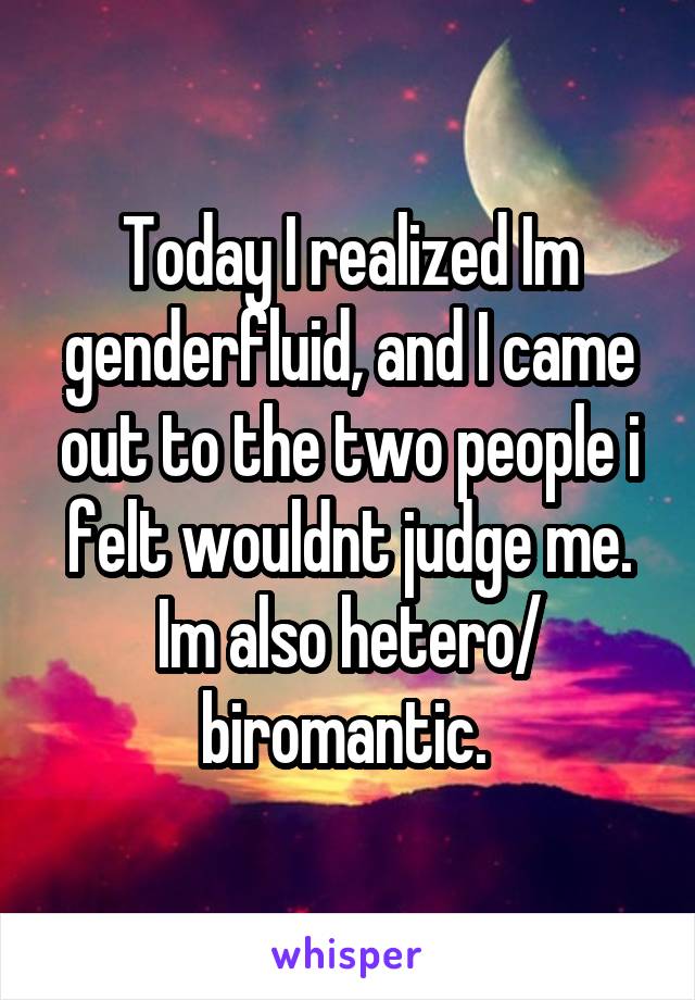Today I realized Im genderfluid, and I came out to the two people i felt wouldnt judge me. Im also hetero/ biromantic. 