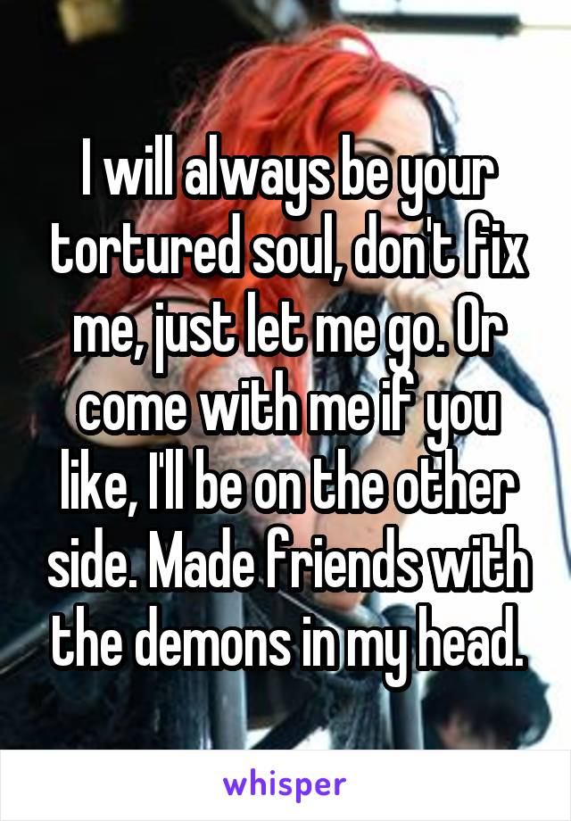 I will always be your tortured soul, don't fix me, just let me go. Or come with me if you like, I'll be on the other side. Made friends with the demons in my head.