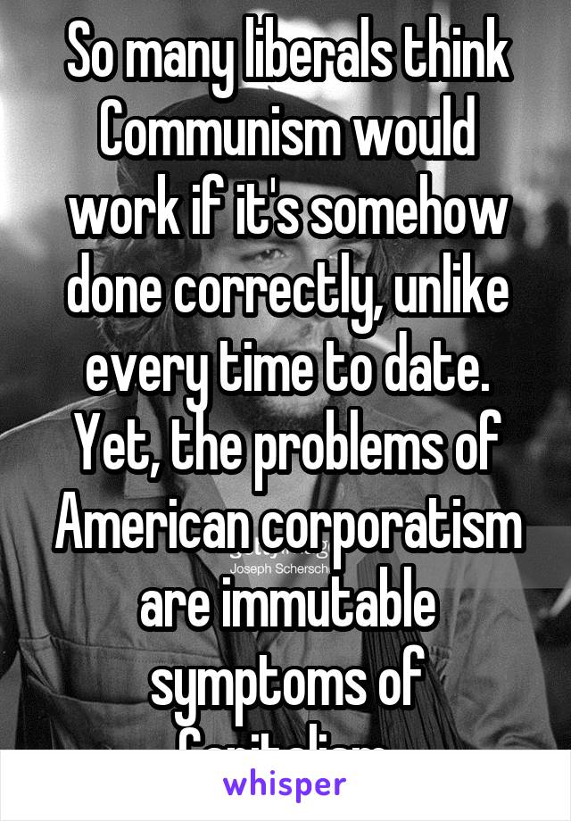 So many liberals think Communism would work if it's somehow done correctly, unlike every time to date.
Yet, the problems of American corporatism are immutable symptoms of Capitalism.