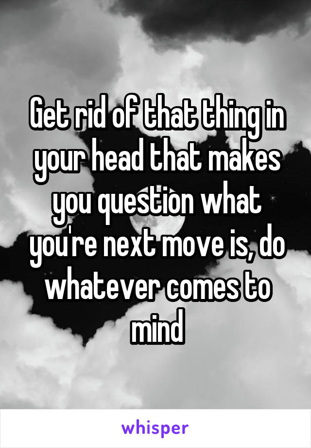 Get rid of that thing in your head that makes you question what you're next move is, do whatever comes to mind