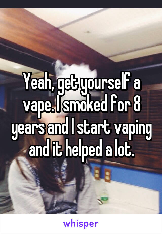 Yeah, get yourself a vape. I smoked for 8 years and I start vaping and it helped a lot.
