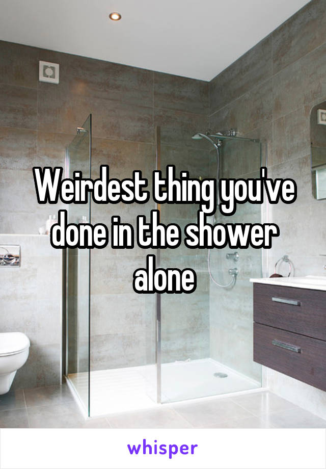 Weirdest thing you've done in the shower alone