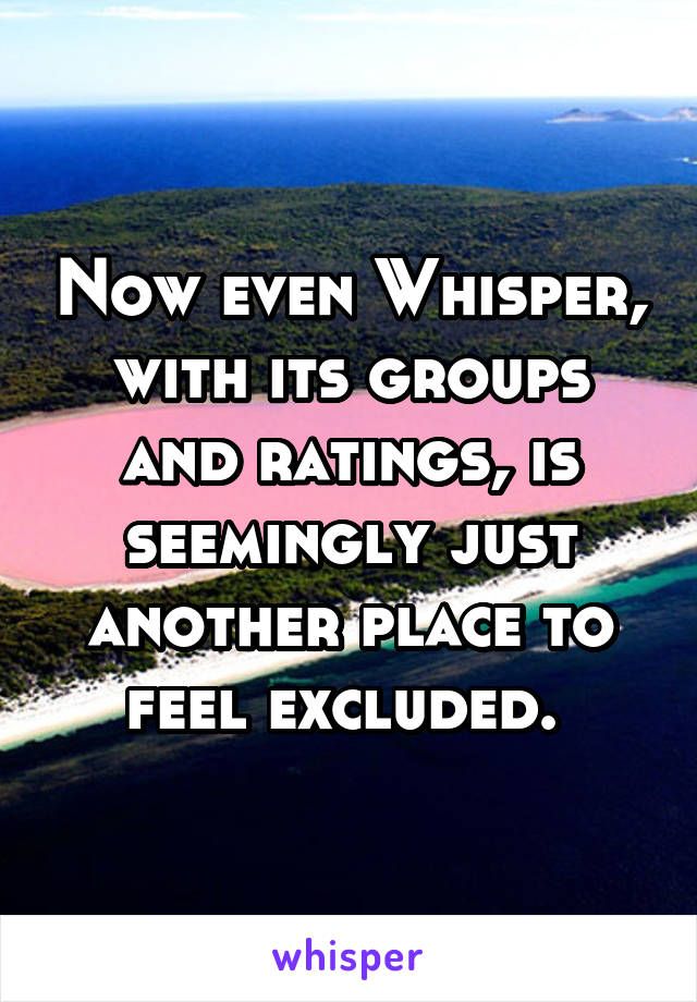 Now even Whisper, with its groups and ratings, is seemingly just another place to feel excluded. 