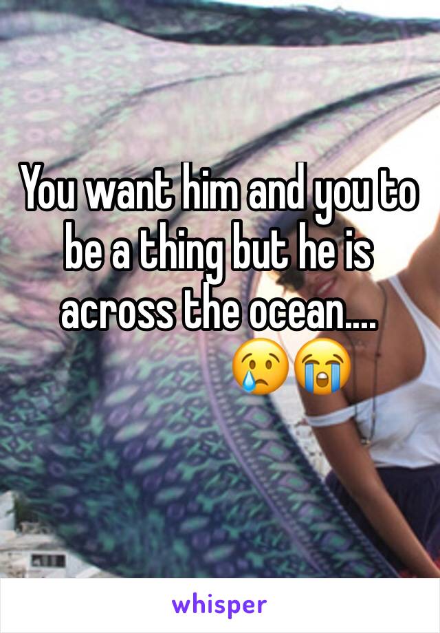 You want him and you to be a thing but he is across the ocean....
                😢😭
