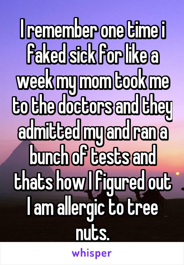 I remember one time i faked sick for like a week my mom took me to the doctors and they admitted my and ran a bunch of tests and thats how I figured out I am allergic to tree nuts.