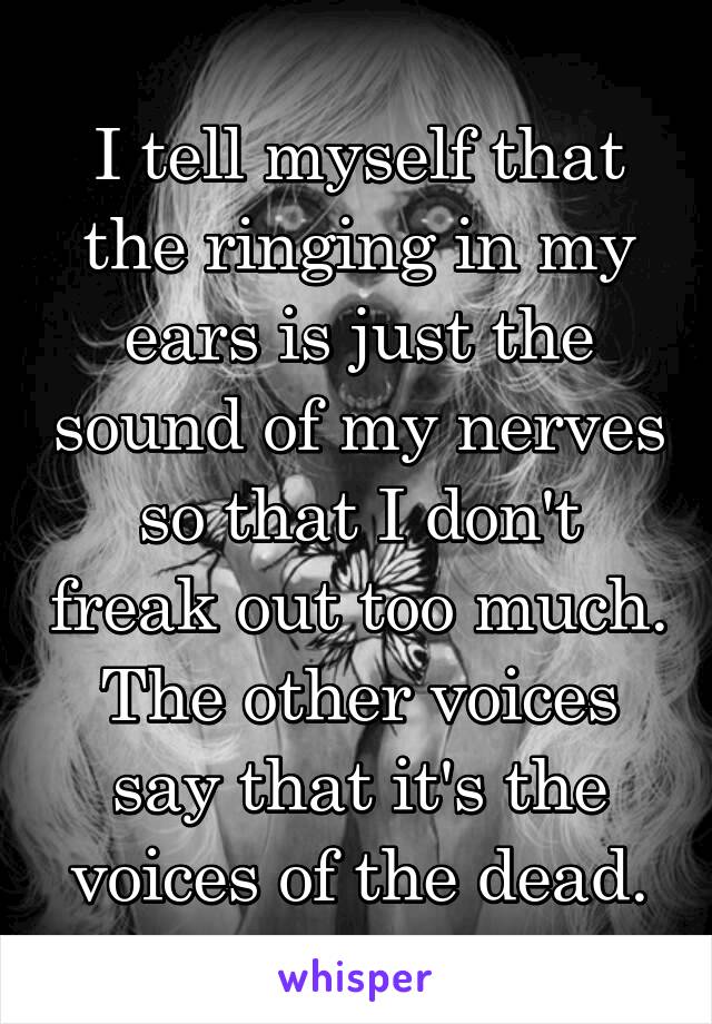 I tell myself that the ringing in my ears is just the sound of my nerves so that I don't freak out too much. The other voices say that it's the voices of the dead.