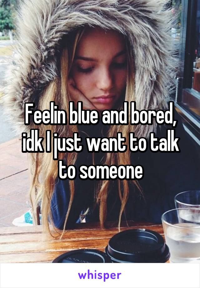 Feelin blue and bored, idk I just want to talk to someone