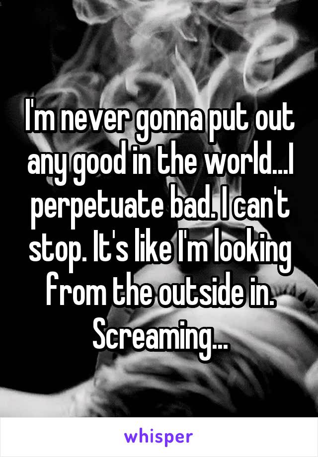 I'm never gonna put out any good in the world...I perpetuate bad. I can't stop. It's like I'm looking from the outside in. Screaming...