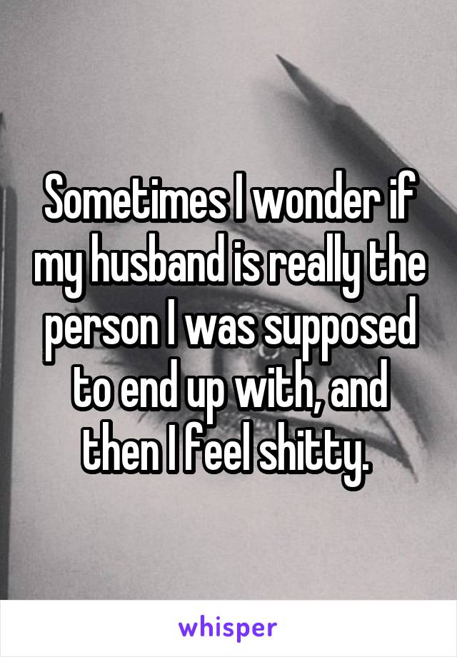 Sometimes I wonder if my husband is really the person I was supposed to end up with, and then I feel shitty. 