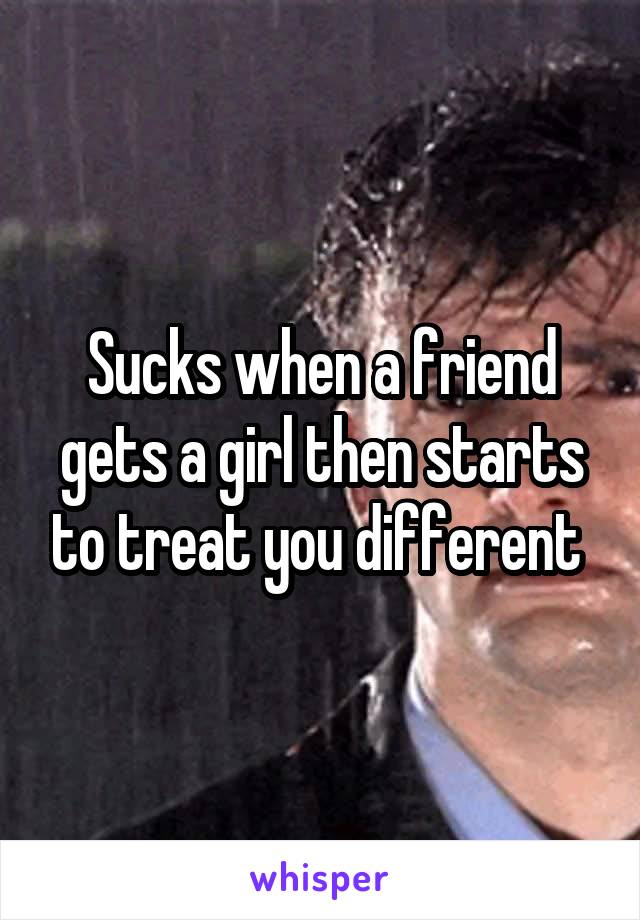 Sucks when a friend gets a girl then starts to treat you different 