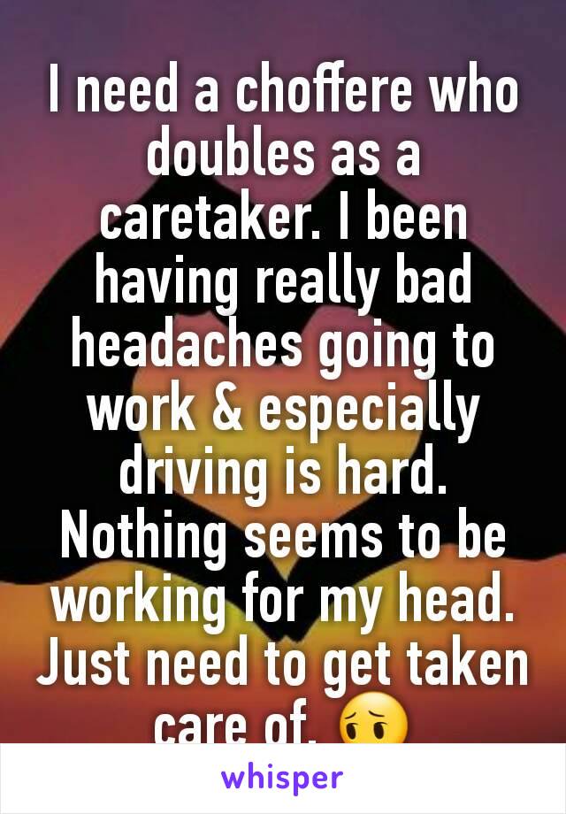 I need a choffere who doubles as a caretaker. I been having really bad headaches going to work & especially driving is hard. Nothing seems to be working for my head. Just need to get taken care of. 😔