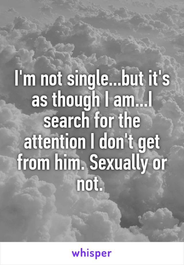 I'm not single...but it's as though I am...I search for the attention I don't get from him. Sexually or not. 