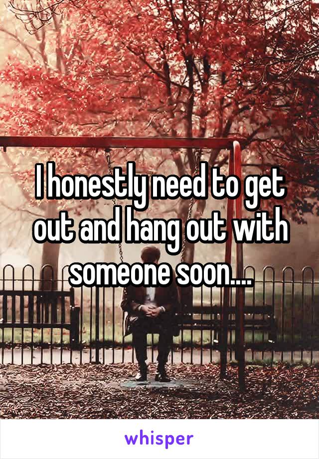 I honestly need to get out and hang out with someone soon....