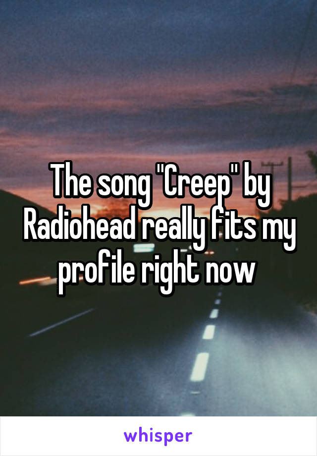 The song "Creep" by Radiohead really fits my profile right now 