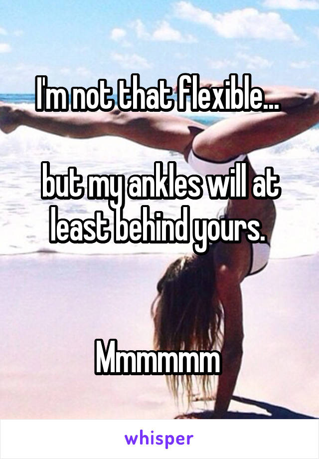 I'm not that flexible... 

but my ankles will at least behind yours. 


Mmmmmm 