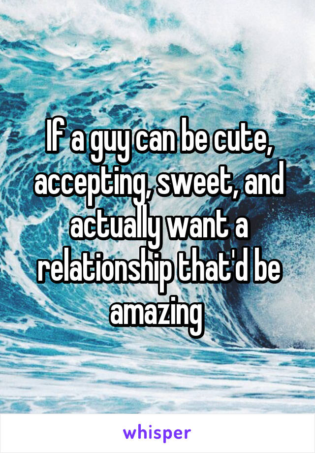 If a guy can be cute, accepting, sweet, and actually want a relationship that'd be amazing 