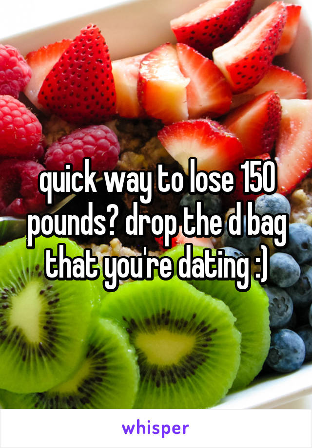 quick way to lose 150 pounds? drop the d bag that you're dating :)
