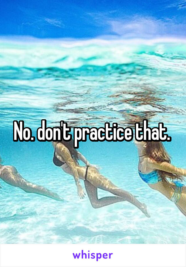 No. don't practice that. 