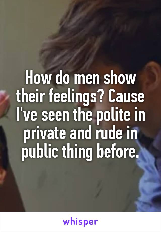 How do men show their feelings? Cause I've seen the polite in private and rude in public thing before.