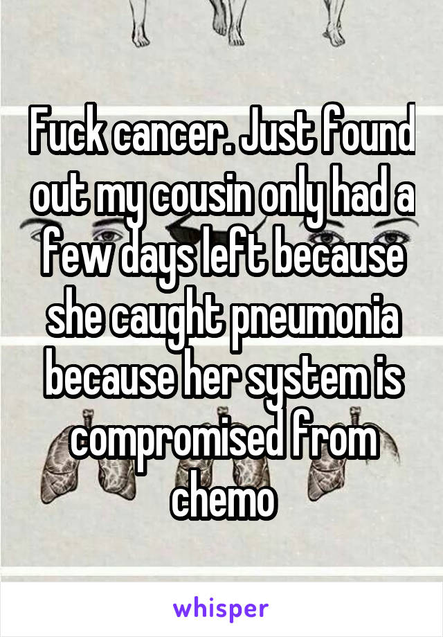 Fuck cancer. Just found out my cousin only had a few days left because she caught pneumonia because her system is compromised from chemo