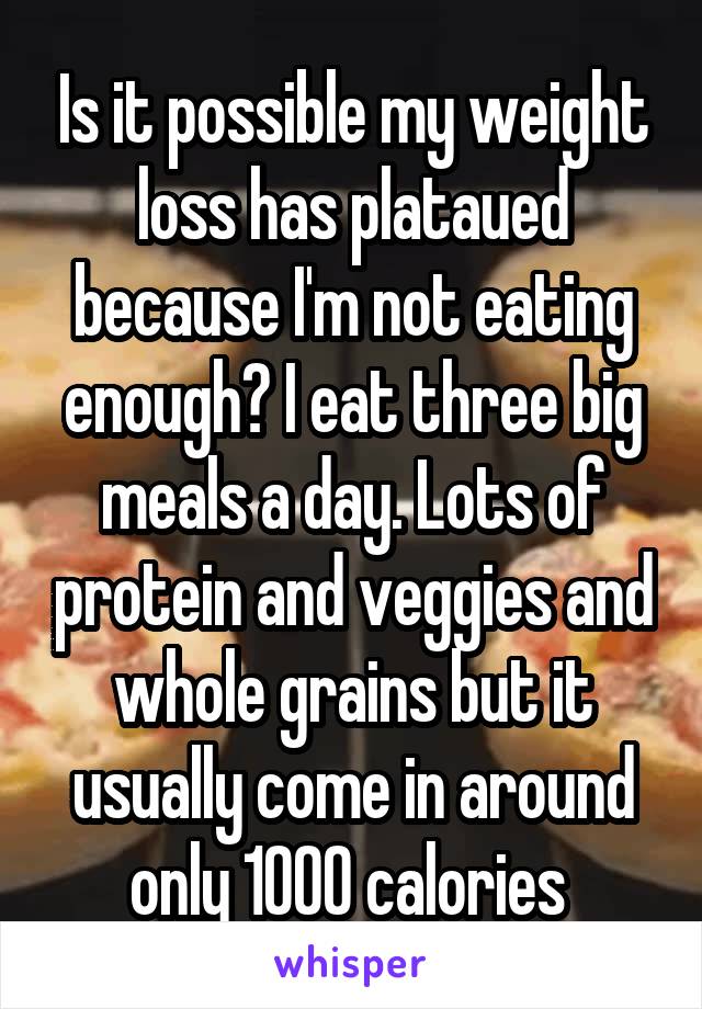 Is it possible my weight loss has plataued because I'm not eating enough? I eat three big meals a day. Lots of protein and veggies and whole grains but it usually come in around only 1000 calories 