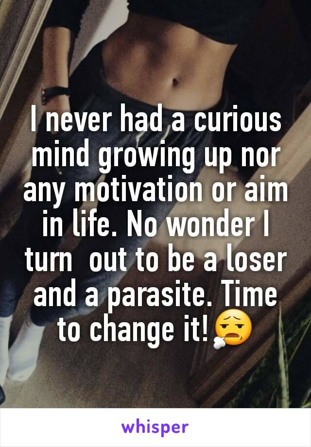 I never had a curious mind growing up nor any motivation or aim in life. No wonder I turn  out to be a loser and a parasite. Time to change it!😧