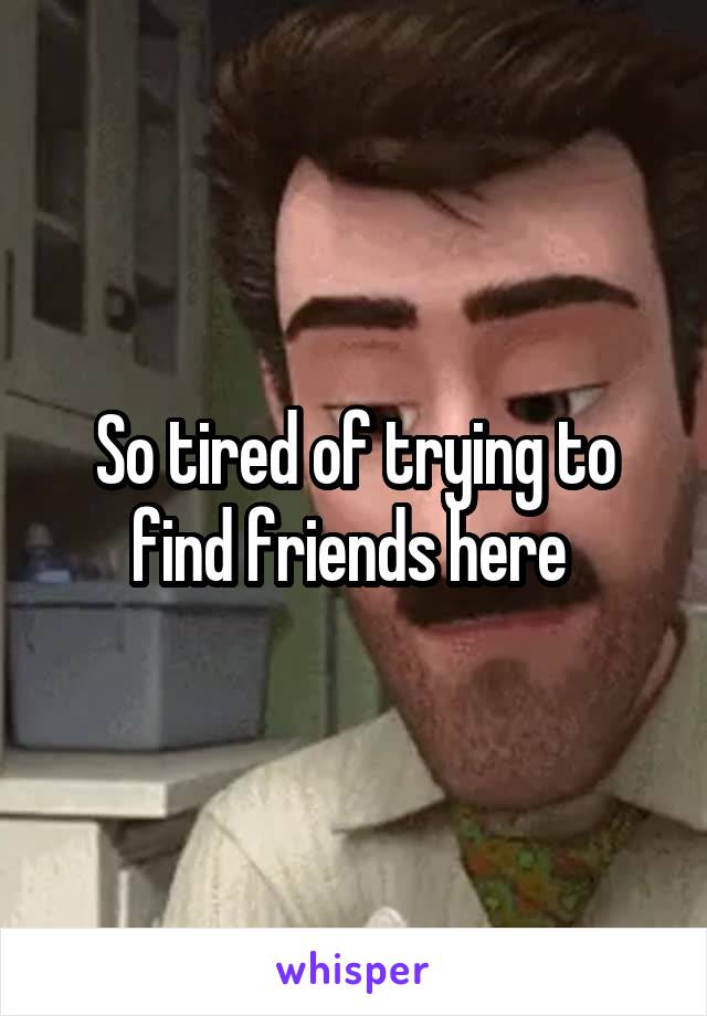 So tired of trying to find friends here 